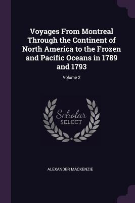 Voyages From Montreal Through the Continent of North America to the Frozen and Pacific Oceans in 1789 and 1793; Volume 2 by MacKenzie, Alexander