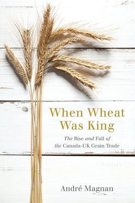 When Wheat Was King: The Rise and Fall of the Canada-UK Grain Trade by Magnan, André