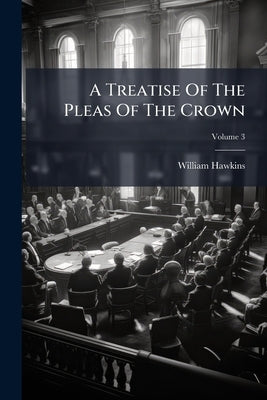 A Treatise Of The Pleas Of The Crown: Or, A System Of The Principal Matters Relating To That Subject, Digested Under Proper Heads; Volume 3 by Hawkins, William