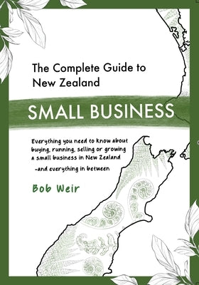 The Complete Guide to New Zealand Small Business: Everything you need to know about buying, running, selling or growing a small business in New Zealan by Weir, Bob