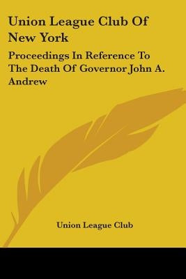 Union League Club Of New York: Proceedings In Reference To The Death Of Governor John A. Andrew by Union League Club
