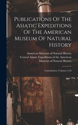 Publications Of The Asiatic Expeditions Of The American Museum Of Natural History: Contribution, Volumes 2-36 by Central Asiatic Expeditions of the Am