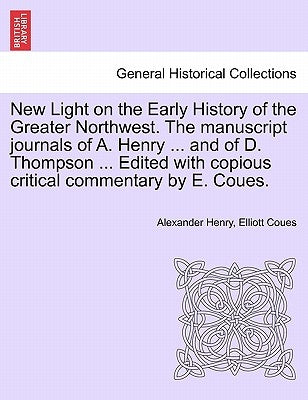 New Light on the Early History of the Greater Northwest. the Manuscript Journals of A. Henry ... and of D. Thompson ... Edited with Copious Critical C by Henry, Alexander