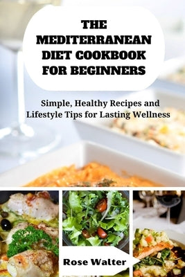 The Mediterranean Diet Cookbook for Beginners: Simple, Healthy Recipes and lifestyle Tips for Lasting Wellness by Walter, Rose