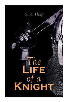 The Life of a Knight: Historical Novels - Medieval Series: Winning His Spurs, St. George For England, The Lion of St. Mark, At Agincourt & A by Henty, G. a.