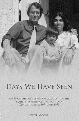 Days We Have Seen: A personal account of an Englishman and his family's experiences in war-torn Cyprus during 1974 and 1975 by Moore, Peter