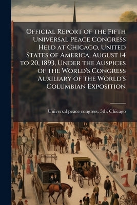 Official Report of the Fifth Universal Peace Congress Held at Chicago, United States of America, August 14 to 20, 1893, Under the Auspices of the Worl by Universal Peace Congress 5th, Chicago