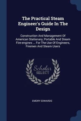 The Practical Steam Engineer's Guide In The Design: Construction And Management Of American Stationary, Portable And Steam Fire-engines ... For The Us by Edwards, Emory