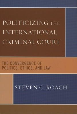 Politicizing the International Criminal Court: The Convergence of Politics, Ethics, and Law by Roach, Steven C.