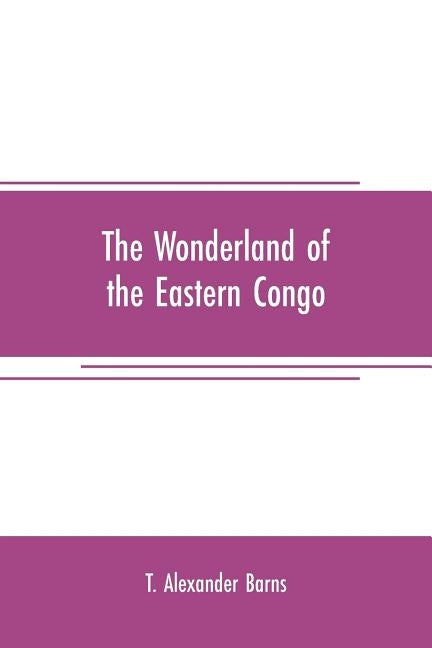 The wonderland of the Eastern Congo: the region of the snow-crowned volcanoes, the pygmies, the giant gorilla, and the okapi by Alexander Barns, T.