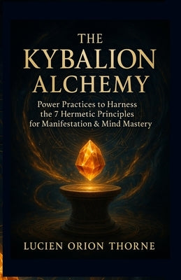 The Kybalion Alchemy: Power Practices to Harness the 7 Hermetic Principles for Manifestation & Mind Mastery by Thorne, Lucien Orion
