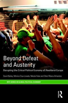 Beyond Defeat and Austerity: Disrupting (the Critical Political Economy Of) Neoliberal Europe by Bailey, David