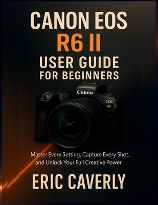 Canon EOS R6 II User Guide for Beginners: Master Every Setting, Capture Every Shot, and Unlock Your Full Creative Power by Caverly, Eric