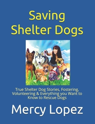 Saving Shelter Dogs: True Shelter Dog Stories, Fostering, Volunteering & Everything you Want to Know to Rescue Dogs by Lopez, Mercy