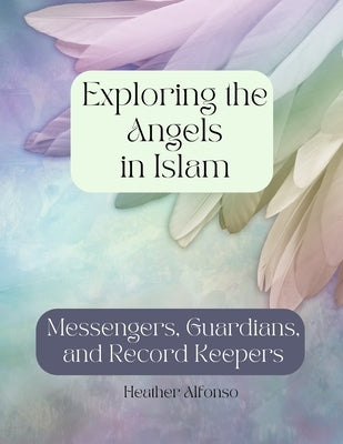 Exploring the Angels in Islam: Messengers, Guardians, and Record Keepers by Alfonso, Heather