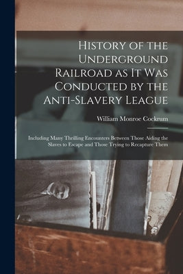 History of the Underground Railroad as it was Conducted by the Anti-slavery League; Including Many Thrilling Encounters Between Those Aiding the Slave by Cockrum, William Monroe