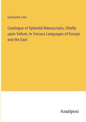 Catalogue of Splendid Manuscripts, Chiefly upon Vellum, in Various Languages of Europe and the East by Libri, Guillaume