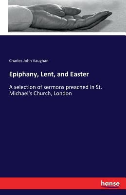 Epiphany, Lent, and Easter: A selection of sermons preached in St. Michael's Church, London by Vaughan, Charles John