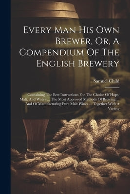 Every Man His Own Brewer, Or, A Compendium Of The English Brewery: Containing The Best Instructions For The Choice Of Hops, Malt, And Water ... The Mo by Child, Samuel