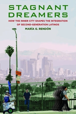 Stagnant Dreamers: How the Inner City Shapes the Integration of the Second Generation: How the Inner City Shapes the Integration of the Second Generat by Rendon, Maria G.