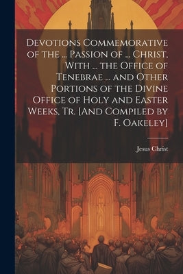 Devotions Commemorative of the ... Passion of ... Christ, With ... the Office of Tenebrae ... and Other Portions of the Divine Office of Holy and East by Christ, Jesus