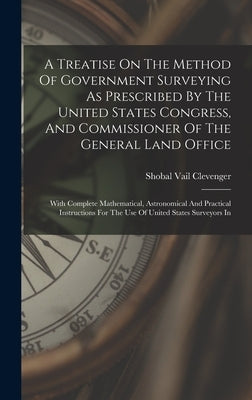 A Treatise On The Method Of Government Surveying As Prescribed By The United States Congress, And Commissioner Of The General Land Office: With Comple by Clevenger, Shobal Vail