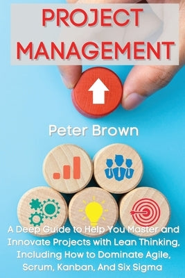 Project Management: A Deep Guide to Help You Master and Innovate Projects with Lean Thinking, Including How to Dominate Agile, Scrum, Kanban, And Six by Brown, Peter
