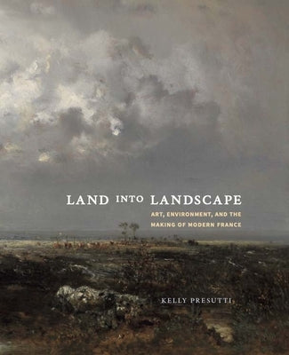 Land Into Landscape: Art, Environment, and the Making of Modern France by Presutti, Kelly