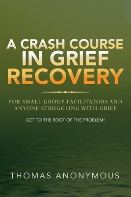 A Crash Course In Grief Recovery: For Small Group Facilitators And Anyone Struggling With Grief by Anonymous, Thomas