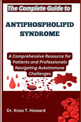 The Complete Guide to Antiphospholipid Syndrome: A Comprehensive Resource for Patients and Professionals Navigating Autoimmune Challenges by T. Howard, Knox