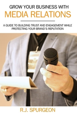 Grow Your Business With Media Relations: A Guide To Building Trust And Engagement While Protecting Your Brand's Reputation by Spurgeon, Rod J.
