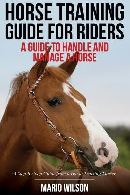 Horse Training Guide for Riders: A Guide To Handle and Manage a Horse: A Step By Step Guide from a Horse Training Master by Wilson, Mario