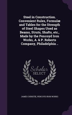 Steel in Construction. Convenient Rules, Formulæ and Tables for the Strength of Steel Shapes Used as Beams, Struts, Shafts, etc., Made by the Pencoyd by Christie, James