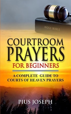Courtroom Prayers for Beginners: A Complete Guide to Courts of Heaven Prayers by Joseph, Pius