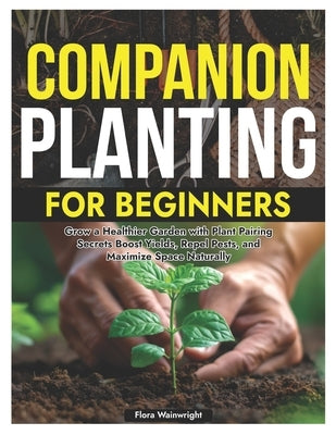 Companion Planting for Beginners: Grow a Healthier Garden with Plant Pairing Secrets Boost Yields, Repel Pests, and Maximize Space Naturally by Wainwright, Flora