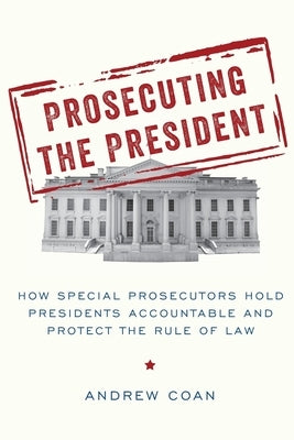 Prosecuting the President: How Special Prosecutors Hold Presidents Accountable and Protect the Rule of Law by Coan, Andrew