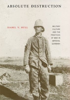 Absolute Destruction: Military Culture and the Practices of War in Imperial Germany by Hull, Isabel V.