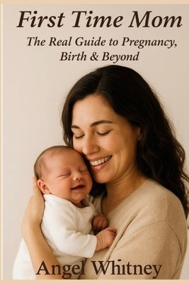 First Time Mom: The Real Guide to Pregnancy, Birth & Beyond - Advice for New Mothers, Labor, Postpartum Care & Baby's First Year by Whitney, Angel