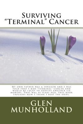 Surviving "Terminal " Cancer: My own father was a surgeon and I was told that I had "terminal" cancer and I would be lucky to survive another six mo by Munholland, Glen E.