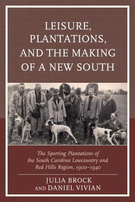 Leisure, Plantations, and the Making of a New South: The Sporting Plantations of the South Carolina Lowcountry and Red Hills Region, 1900-1940 by Brock, Julia