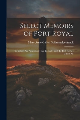 Select Memoirs of Port Royal: To Which are Appended Tour To Alet; Visit To Port Royal; Gift of An by Schimmelpenninck, Mary Anne Galton