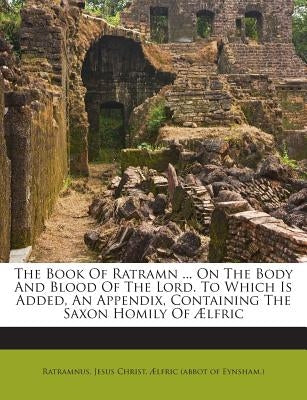 The Book of Ratramn ... on the Body and Blood of the Lord. to Which Is Added, an Appendix, Containing the Saxon Homily of Aelfric by Christ, Jesus