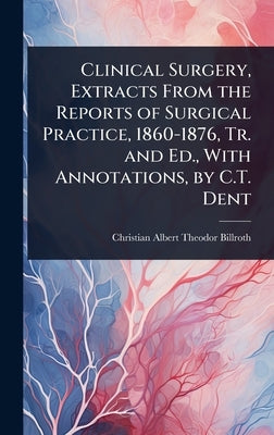 Clinical Surgery, Extracts From the Reports of Surgical Practice, 1860-1876, Tr. and Ed., With Annotations, by C.T. Dent by Billroth, Christian Albert Theodor