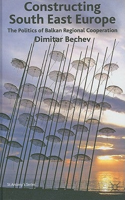 Constructing South East Europe: The Politics of Balkan Regional Cooperation by Bechev, Dimitar