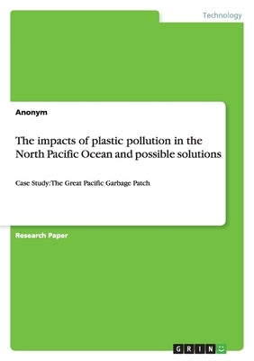 The impacts of plastic pollution in the North Pacific Ocean and possible solutions: Case Study: The Great Pacific Garbage Patch by Anonymous