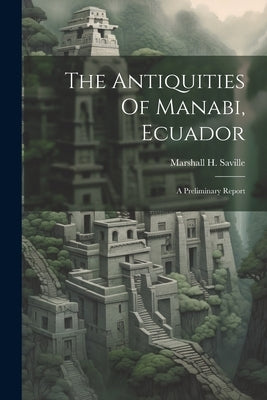 The Antiquities Of Manabi, Ecuador; A Preliminary Report by Saville, Marshall H. (Marshall Howard)