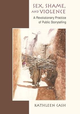 Sex, Shame, and Violence: A Revolutionary Practice of Public Storytelling in Poor Communities by Cash, Kathleen