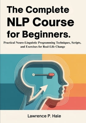 The Complete NLP Course for Beginners: Practical Neuro-Linguistic Programming Techniques, Scripts, and Exercises for Real-Life Change by P. Hale, Lawrence
