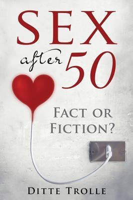 Sex after 50 - Fact or Fiction?: Changing Beliefs about Aging and Intimacy by Trolle, Ditte