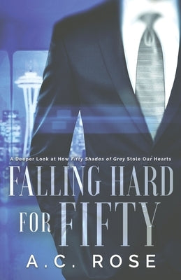 Falling Hard for Fifty: A Deeper Look at How Fifty Shades of Grey Stole Our Hearts by Rose, A. C.